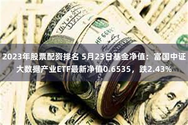 2023年股票配资排名 5月23日基金净值：富国中证大数据产业ETF最新净值0.6535，跌2.43%