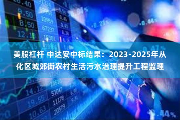 美股杠杆 中达安中标结果：2023-2025年从化区城郊街农村生活污水治理提升工程监理