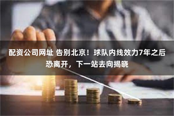 配资公司网址 告别北京！球队内线效力7年之后恐离开，下一站去向揭晓