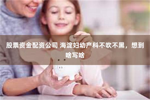 股票资金配资公司 海淀妇幼产科不吹不黑，想到啥写啥