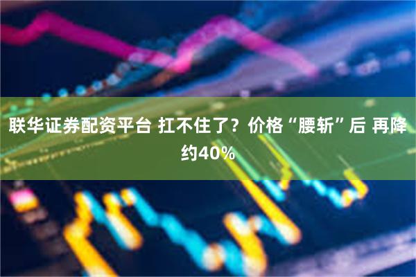 联华证券配资平台 扛不住了？价格“腰斩”后 再降约40%