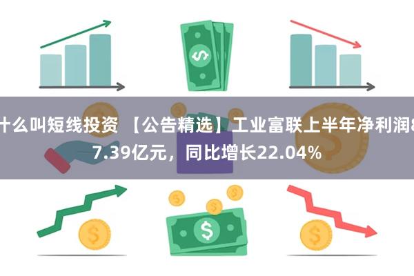 什么叫短线投资 【公告精选】工业富联上半年净利润87.39亿元，同比增长22.04%