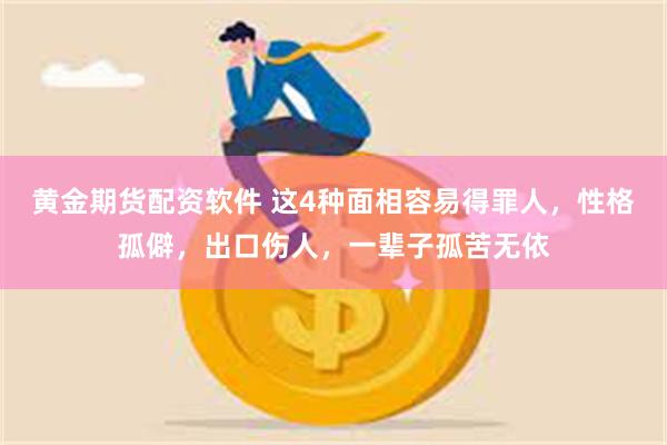 黄金期货配资软件 这4种面相容易得罪人，性格孤僻，出口伤人，一辈子孤苦无依