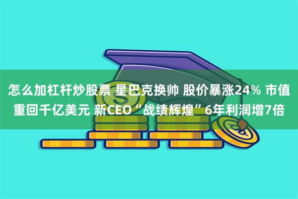 怎么加杠杆炒股票 星巴克换帅 股价暴涨24% 市值重回千亿美元 新CEO“战绩辉煌”6年利润增7倍