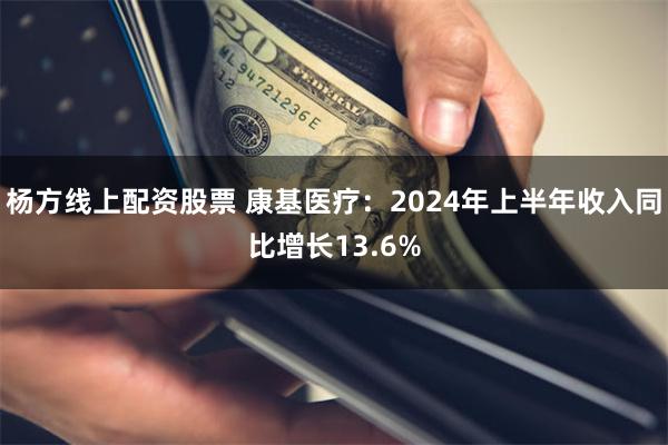 杨方线上配资股票 康基医疗：2024年上半年收入同比增长13.6%