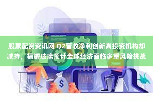 股票配资资讯网 Q2营收净利创新高投资机构却减持，福耀玻璃预计全球经济面临多重风险挑战