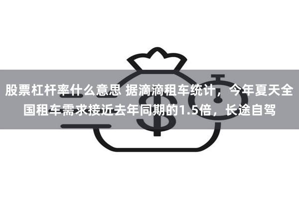 股票杠杆率什么意思 据滴滴租车统计，今年夏天全国租车需求接近去年同期的1.5倍，长途自驾