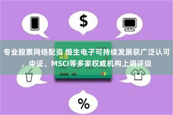 专业股票网络配资 恒生电子可持续发展获广泛认可，中证、MSCI等多家权威机构上调评级