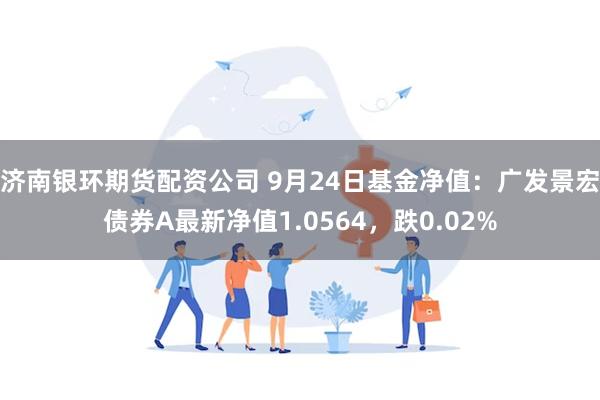 济南银环期货配资公司 9月24日基金净值：广发景宏债券A最新净值1.0564，跌0.02%