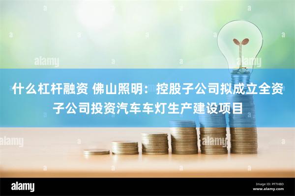 什么杠杆融资 佛山照明：控股子公司拟成立全资子公司投资汽车车灯生产建设项目