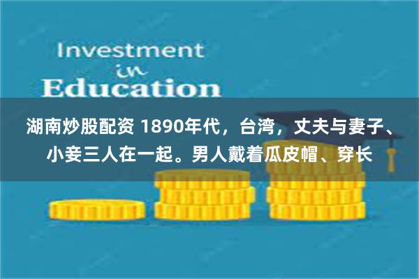 湖南炒股配资 1890年代，台湾，丈夫与妻子、小妾三人在一起。男人戴着瓜皮帽、穿长