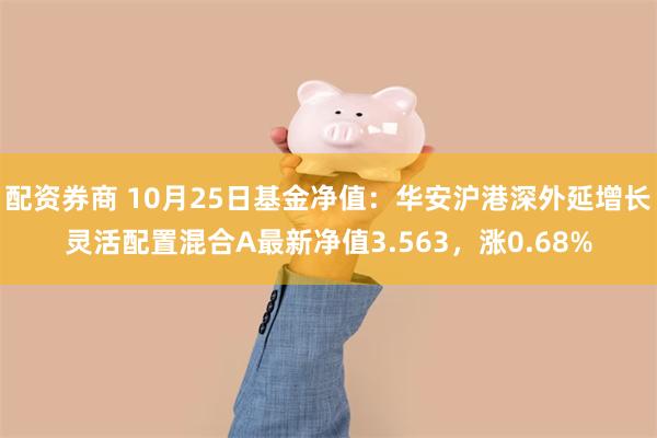 配资券商 10月25日基金净值：华安沪港深外延增长灵活配置混合A最新净值3.563，涨0.68%