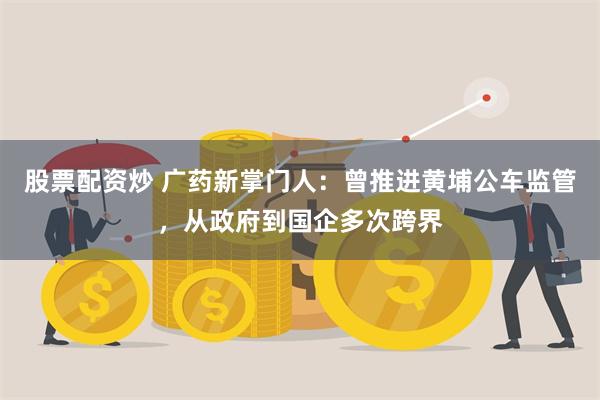 股票配资炒 广药新掌门人：曾推进黄埔公车监管，从政府到国企多次跨界