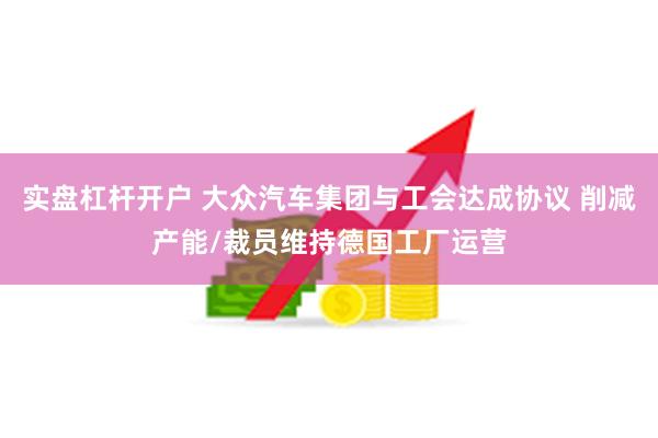 实盘杠杆开户 大众汽车集团与工会达成协议 削减产能/裁员维持德国工厂运营