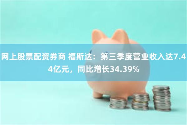 网上股票配资券商 福斯达：第三季度营业收入达7.44亿元，同比增长34.39%