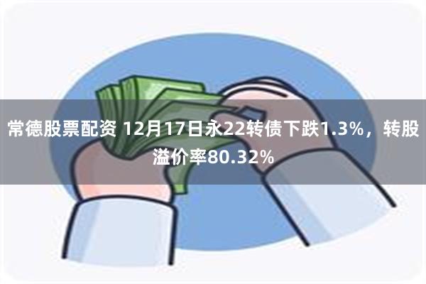 常德股票配资 12月17日永22转债下跌1.3%，转股溢价率80.32%