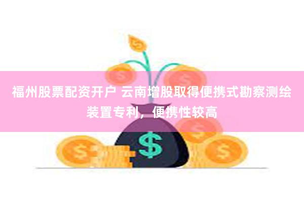 福州股票配资开户 云南增股取得便携式勘察测绘装置专利，便携性较高