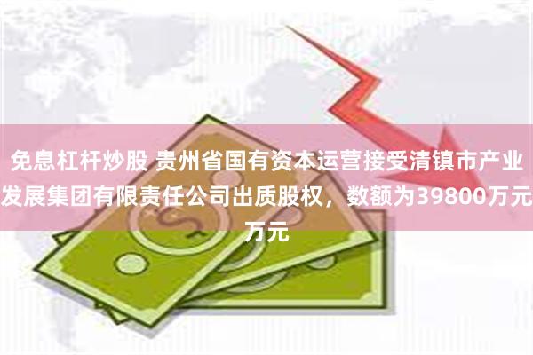 免息杠杆炒股 贵州省国有资本运营接受清镇市产业发展集团有限责任公司出质股权，数额为39800万元