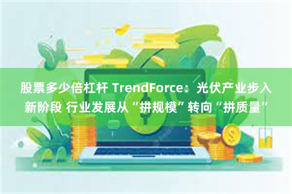 股票多少倍杠杆 TrendForce：光伏产业步入新阶段 行业发展从“拼规模”转向“拼质量”