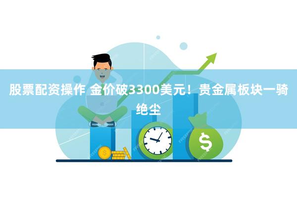 股票配资操作 金价破3300美元！贵金属板块一骑绝尘
